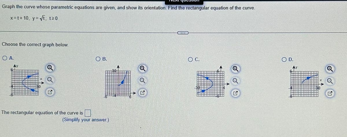 Graph the curve whose parametric equations are given, and show its orientation. Find the rectangular equation of the curve.
x=t+10, y = √t; t≥0
Choose the correct graph below.
OA.
The rectangular equation of the curve is
OB.
(Simplify your answer)
30
OC.
Q
O D.
M