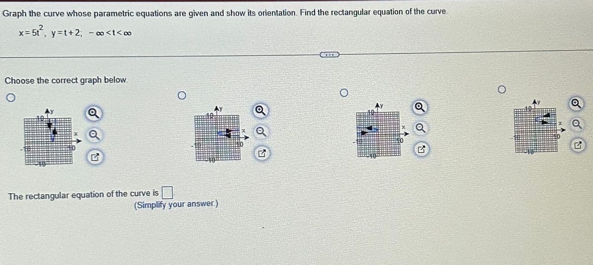 Graph the curve whose parametric equations are given and show its orientation. Find the rectangular equation of the curve
x=5t², y=t+2; − ∞<t<∞
-
Choose the correct graph below.
O
Q
The rectangular equation of the curve is
O
Ay
(Simplify your answer)
G
O
P