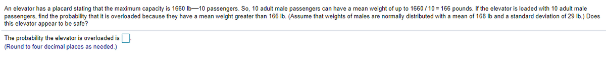 An elevator has a placard stating that the maximum capacity is 1660 Ib-10 passengers. So, 10 adult male passengers can have a mean weight of up to 1660 / 10 = 166 pounds. If the elevator is loaded with 10 adult male
passengers, find the probability that it is overloaded because they have a mean weight greater than 166 Ib. (Assume that weights of males are normally distributed with a mean of 168 Ib and a standard deviation of 29 lb.) Does
this elevator appear to be safe?
The probability the elevator is overloaded is
(Round to four decimal places as needed.)
