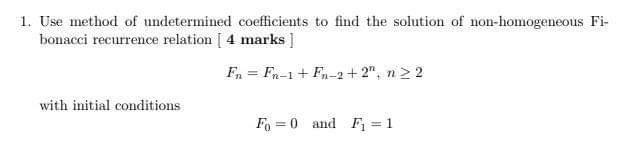 1. Use method of undetermined coefficients to find the solution of non-homogeneous Fi-
bonacci recurrence relation [ 4 marks ]
F, = Fn-1+ Fn-2+ 2", n 2 2
with initial conditions
Fo = 0 and F, = 1
