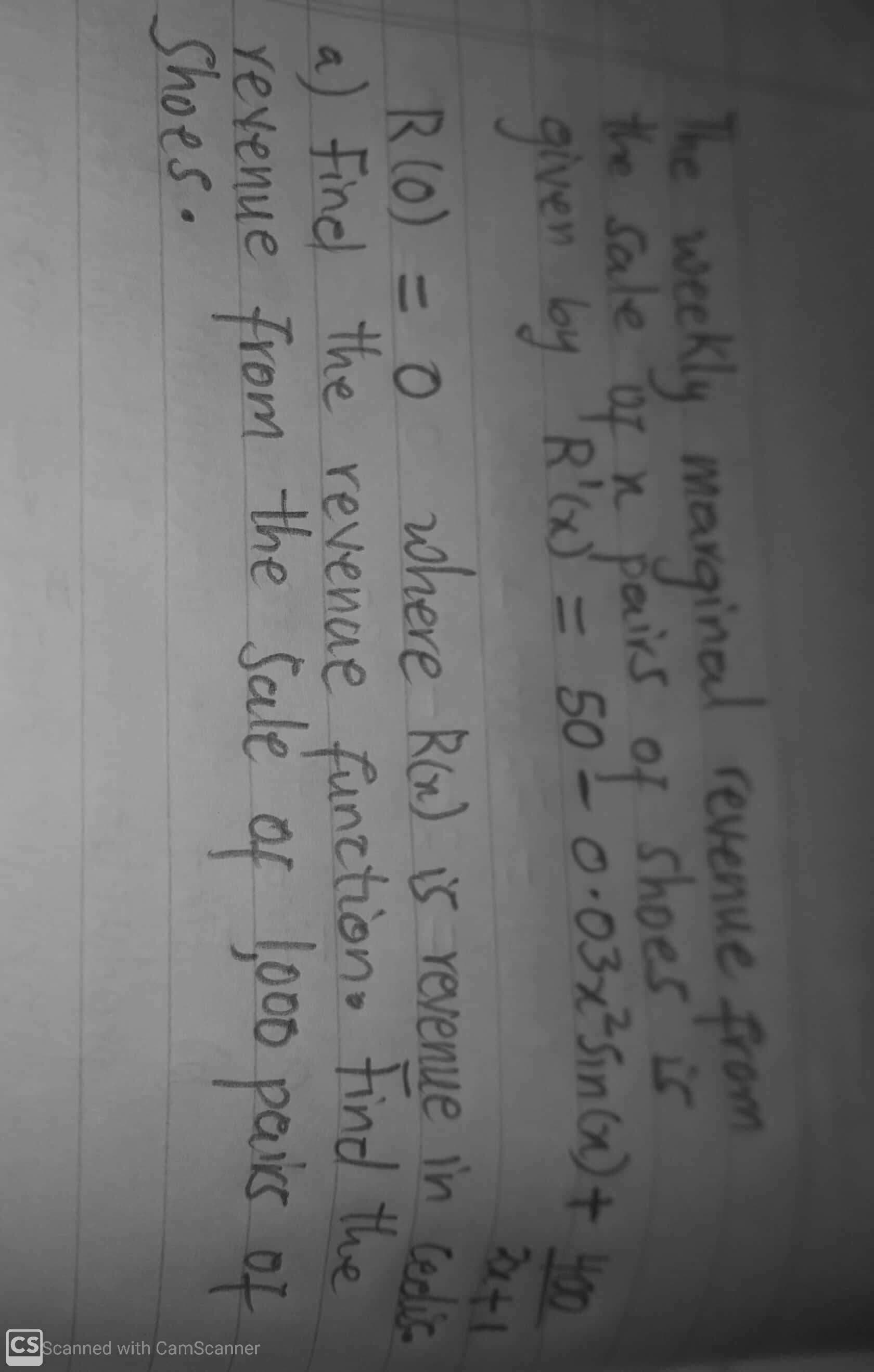 h CamScanner
he weekly manginal revenue from
the Sale or n pairs of shoes is
given by 'R'G = 50
0.03x=SinG) + H00
2441
where Ro) is Yevenue in Cedlic.
R(0) = 0
a) Finel the revenae functono tind the
revenue from
Shoes.
the Sale
of
Loco pais of
