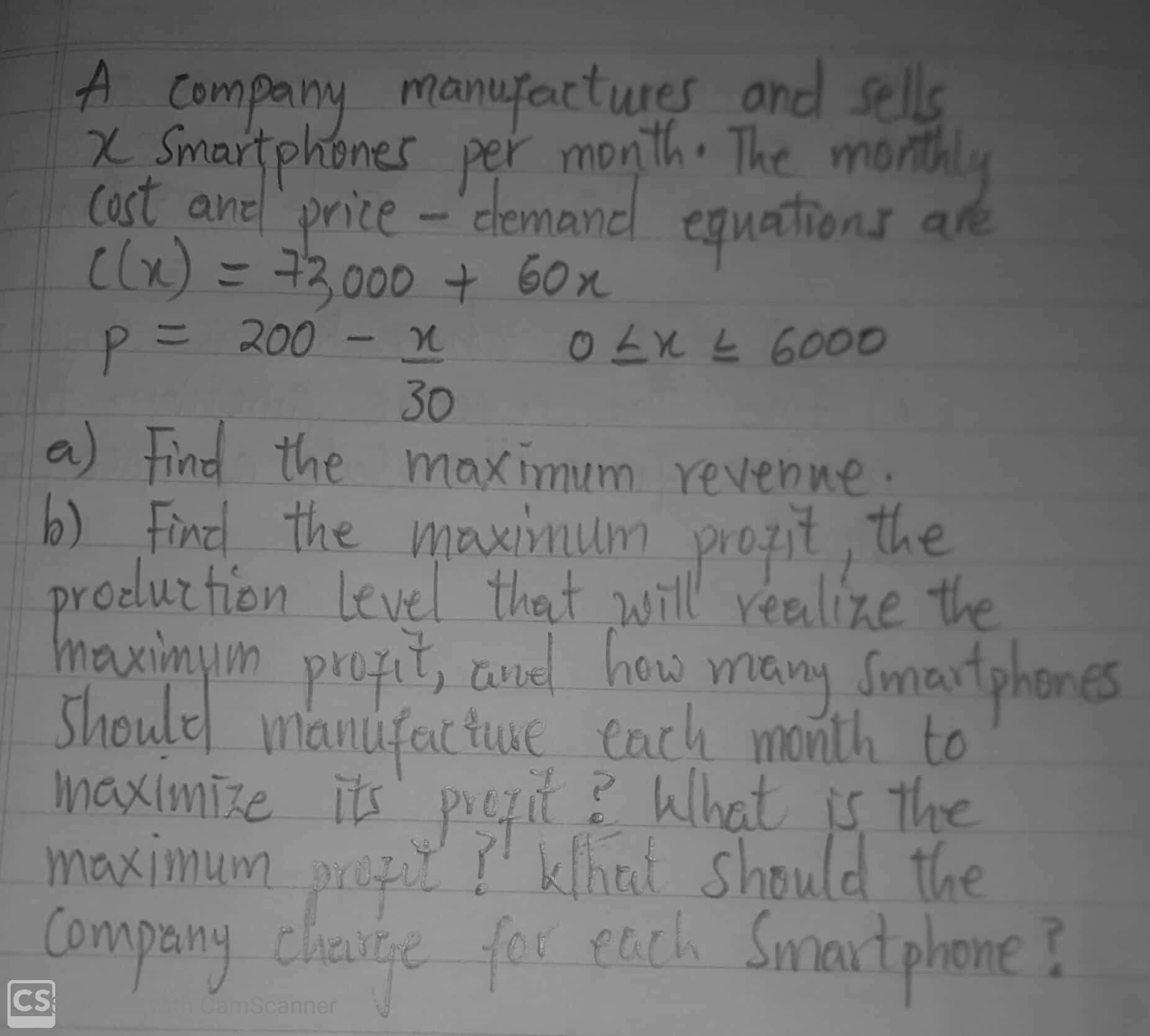A Company
X Smartphones per month The monthly
cost ane price-'clemanel eguations are
clx) = 73000 60x
manufactures and sells
O LX L 6000
11
アニ 200
30
a) Find the
maximum revenne:
b) Fincl the maximum prozit , the
prodlur tien level that will realize the
Level thet will realize the
maximum
prozit, anel how Smartphon
Shoulel manufactuE each month to
its' preit ? What is the
many
maximize
Company klhat should the
Company charte Smortehone ?
for pach
maximum
propit
