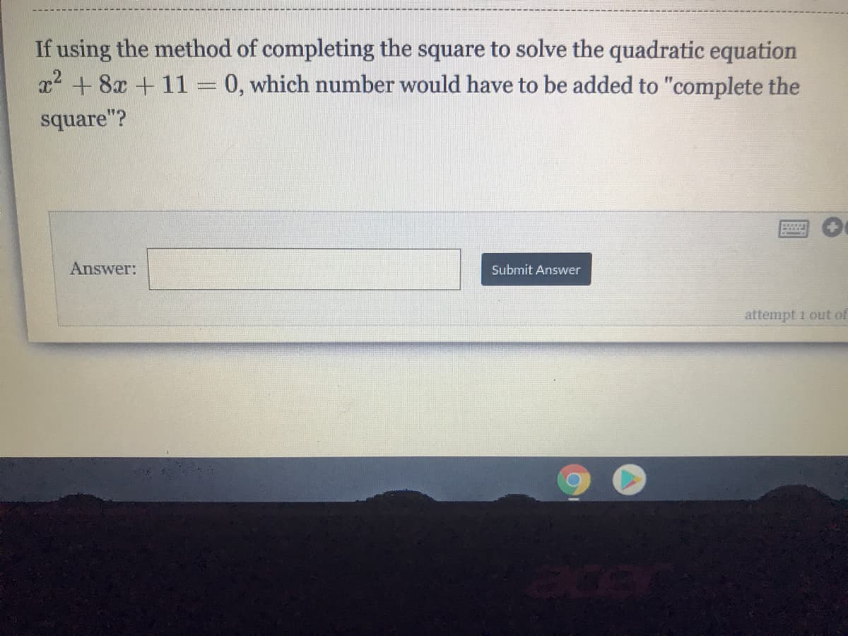 If using the method of completing the square to solve the quadratic equation
x2 + 8x + 11= 0, which number would have to be added to "complete the
square"?
Answer:
Submit Answer
attempt 1 out of
acer
