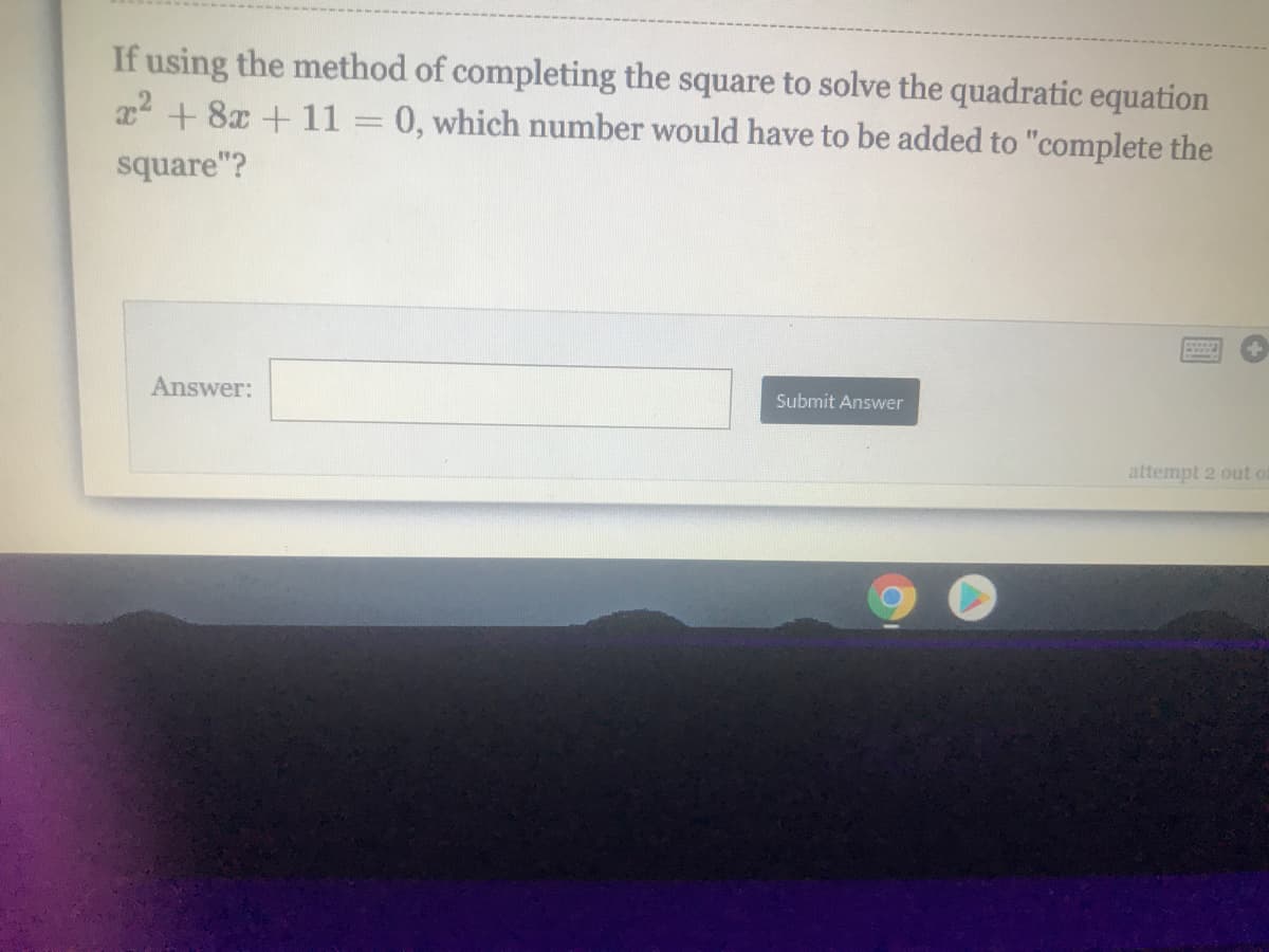 If using the method of completing the square to solve the quadratic equation
2 + 8x +11
0, which number would have to be added to "complete the
square"?
Answer:
Submit Answer
attempt 2 out o
