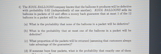 4) The KOOL BALLOONS company knows that the balloons it produces will be defective
with probability 0.02 (independently of one another). KOOL BALLOONS sells its
balloons in packets of 12 and offers a money back guarantee that at most 1 of the 12
balloons in a packet will be defective.
(a) What is the probability that none of the balloons in a packet will be defective?
(b) What is the probability that at most one of the balloons in a packet will be
defective?
(c) What proportion of the packets will be returned (assuming that customers always
take advantage of the guarantee)?
(d) If someone buys four packets, what is the probability that exactly one of them
