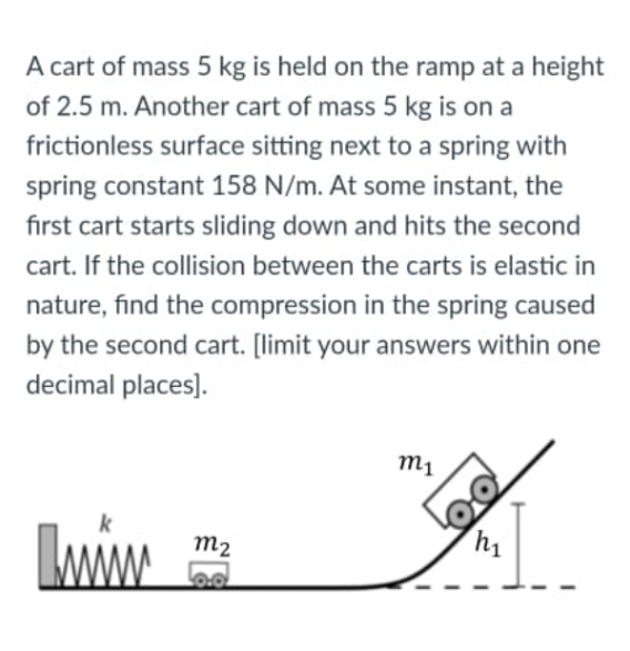 A cart of mass 5 kg is held on the ramp at a height
of 2.5 m. Another cart of mass 5 kg is on a
frictionless surface sitting next to a spring with
spring constant 158 N/m. At some instant, the
first cart starts sliding down and hits the second
cart. If the collision between the carts is elastic in
nature, find the compression in the spring caused
by the second cart. [limit your answers within one
decimal places).
m1
m2
