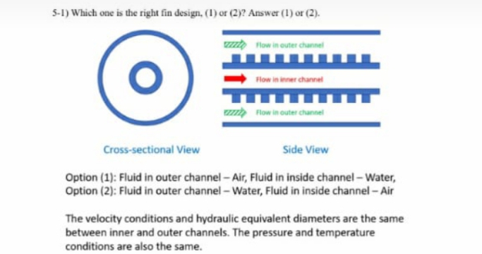 5-1) Which one is the right fin design, (1) or (2)? Answer (1) or (2).
ZZZZ Flow in outer channel
Flow in inner channel
ZZZZZ Flow in outer channel
Cross-sectional View
Side View
Option (1): Fluid in outer channel-Air, Fluid in inside channel - Water,
Option (2): Fluid in outer channel - Water, Fluid in inside channel - Air
The velocity conditions and hydraulic equivalent diameters are the same
between inner and outer channels. The pressure and temperature
conditions are also the same.