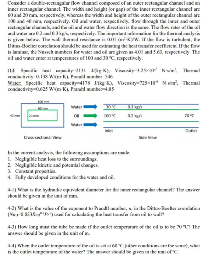 Consider a double-rectangular flow channel composed of an outer rectangular channel and an
inner rectangular channel. The width and height (or gap) of the inner rectangular channel are
60 and 20 mm, respectively, whereas the width and height of the outer rectangular channel are
100 and 40 mm, respectively. Oil and water, respectively, flow through the inner and outer
rectangular channels, and the oil and water flow direction is the same. The flow rates of the oil
and water are 0.2 and 0.3 kg/s, respectively. The important information for the thermal analysis
is given below. The wall thermal resistance is 0.01 (m²-K)/W. If the flow is turbulent, the
Dittus-Boelter correlation should be used for estimating the heat transfer coefficient. If the flow
is laminar, the Nusselt numbers for water and oil are given as 4.01 and 5.63, respectively. The
oil and water enter at temperatures of 100 and 30 °C, respectively.
Oil: Specific heat capacity=2131 J/(kg K), Viscosity-3.25×102 N-s/m², Thermal
conductivity 0.138 W/(m K), Prandtl number-546
Water: Specific heat capacity=4178 J/(kg-K), Viscosity-725x10-6 N-s/m², Thermal
conductivity=0.625 W/(m-K), Prandtl number 4.85
100 mm
Water
30 °C
0.3 kg/s
60 mm
40 mm
20 mm
Oil
100 °C
0.2 kg/s
70 °C
Water
Inlet
Outlet
Cross-sectional View
Side View
In the current analysis, the following assumptions are made.
1. Negligible heat loss to the surroundings.
2. Negligible kinetic and potential changes.
3. Constant properties.
4. Fully developed conditions for the water and oil.
4-1) What is the hydraulic equivalent diameter for the inner rectangular channel? The answer
should be given in the unit of mm.
4-2) What is the value of the exponent to Prandtl number, n, in the Dittus-Boelter correlation
(NUD-0.023 Rep08 Pr") used for calculating the heat transfer from oil to wall?
4-3) How long must the tube be made if the outlet temperature of the oil is to be 70 °C? The
answer should be given in the unit of m.
4-4) When the outlet temperature of the oil is set at 60 °C (other conditions are the same), what
is the outlet temperature of the water? The answer should be given in the unit of °C.