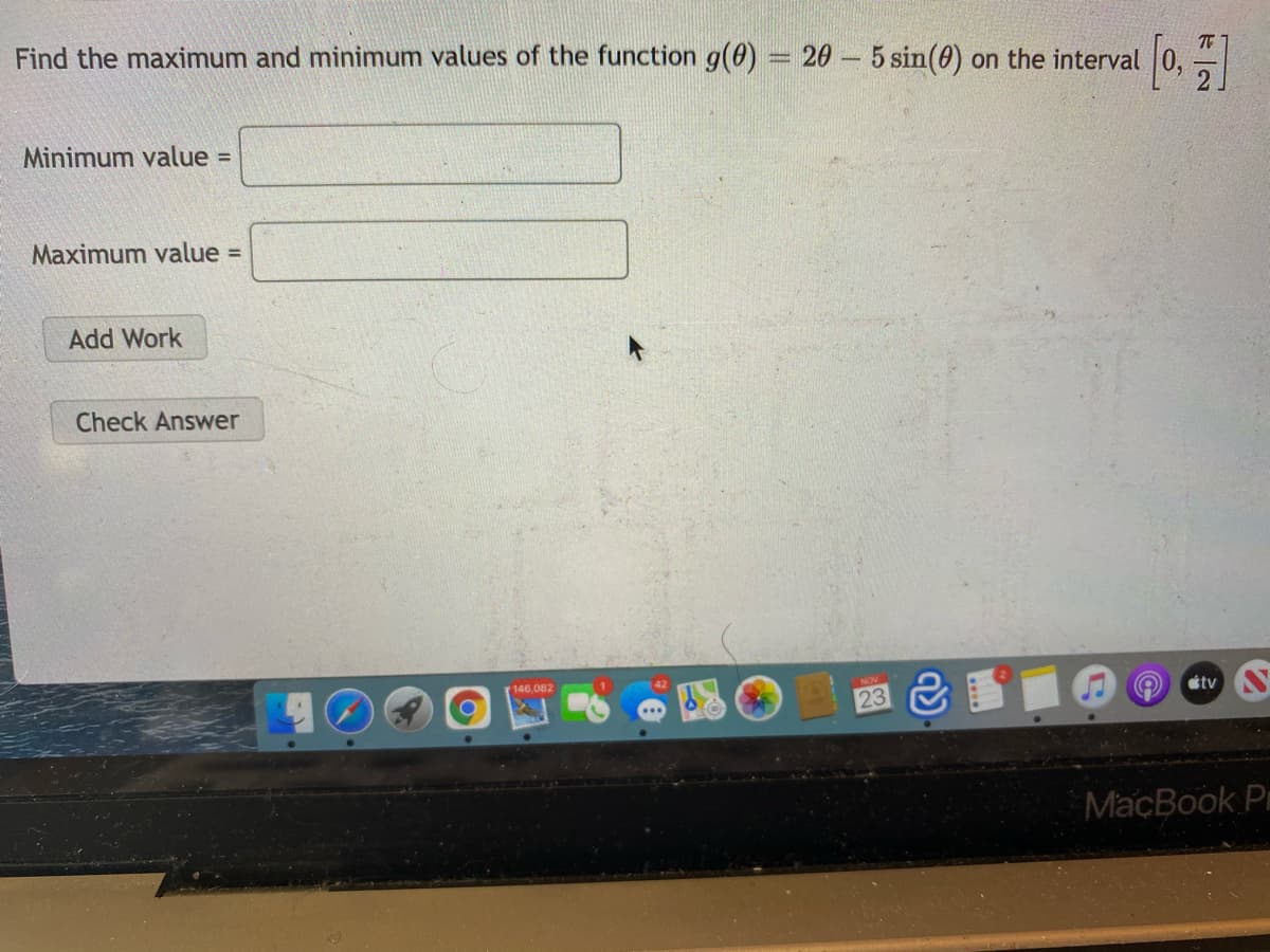 Find the maximum and minimum values of the function g(0) = 20 – 5 sin(0) on the interval 0,
Minimum value
Maximum value =
Add Work
Check Answer
146,082
23 &
tv
MacBook P
ド|N
