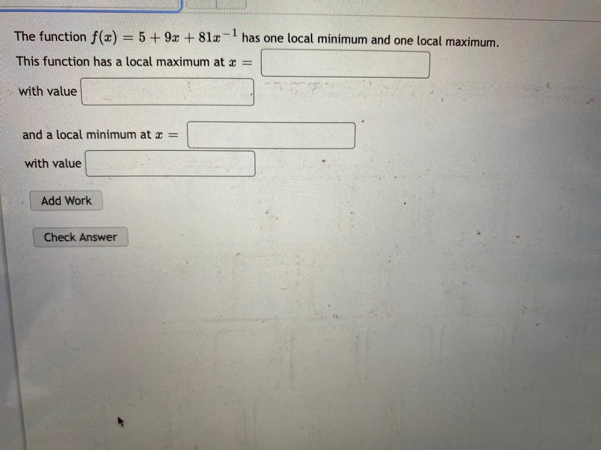 The function f(x) = 5+9x + 81x has one local minimum and one local maximum.
This function has a local maximum at
with value
and a local minimum at =
with value
Add Work
Check Answer

