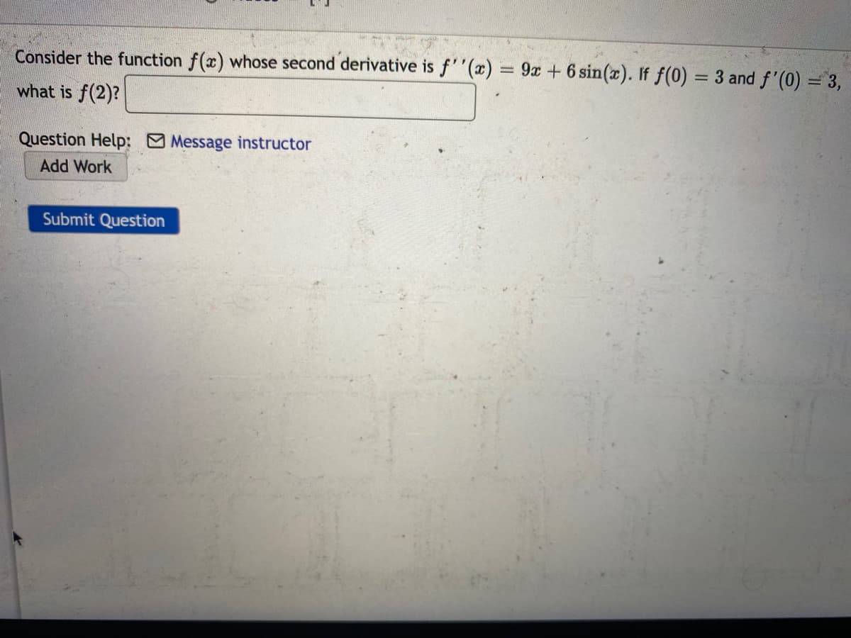 Consider the function f(x) whose second derivative is f''(x) = 9x +6 sin(x). If f(0) = 3 and f'(0) = 3,
what is f(2)?
Question Help: Message instructor
Add Work
Submit Question
