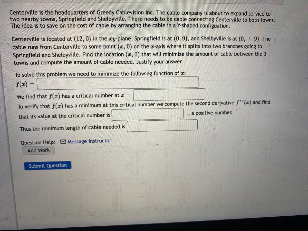 Centerville is the headquarters of Greedy Cablevision Inc.. The cable company is about to expand service to
two nearby towns, Springfield and Shelbyville. There needs to be cable connecting Centerville to both towns.
The idea is to save on the cost of cable by arranging the cable in a Y-shaped configuation.
Centerville is located at (12, 0) in the ry-plane, Springfield is at (0, 9), and Shelbyville is at (0, 9). The
cable runs from Centerville to some point (x, 0) on the x-axis where it splits into two branches going to
Springfield and Shelbyville. Find the location (x, 0) that will minimize the amount of cable between the 3
towns and compute the amount of cable needed. Justify your answer.
To solve this problem we need to minimize the following function of x:
f(x):
%3D
We find that f(x) has a critical number at x =
To verify that f(x) has a minimum at this critical number we compute the second derivative f''(x) and find
, a positive number.
that its value at the critical number is
Thus the minimum length of cable needed is
Question Help: Message instructor
Add Work
Submit Question
