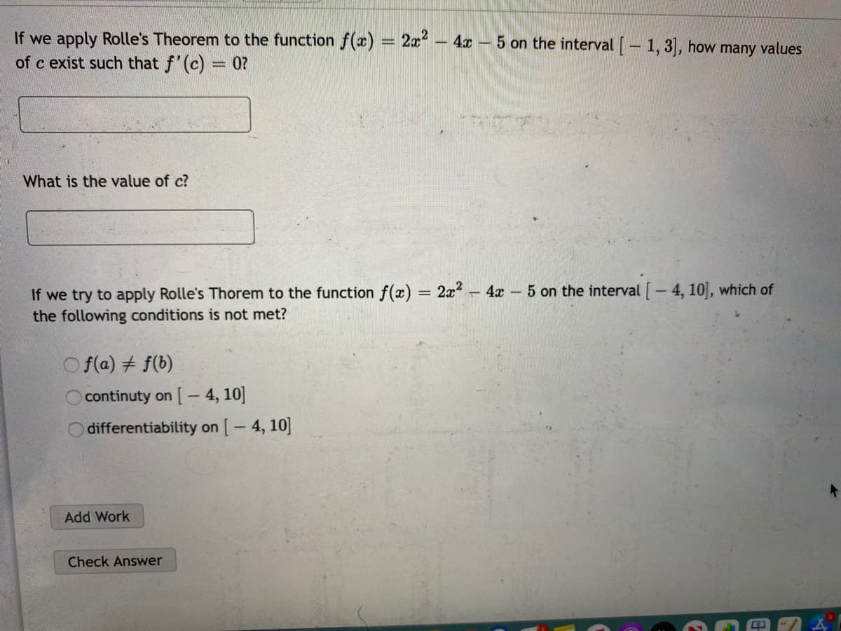 If we apply Rolle's Theorem to the function f(x) = 2x?
of c exist such that f'(c) = 0?
- 4x - 5 on the interval - 1, 3, how many values
%3D
What is the value of c?
If we try to apply Rolle's Thorem to the function f(x) = 2x 4x 5 on the interval [- 4, 10], which of
the following conditions is not met?
O f(a) # f(b)
Ocontinuty on [- 4, 10]
differentiability on [- 4, 10]
Add Work
Check Answer
