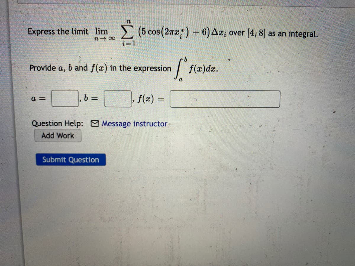 Express the limit lim
(5 cos (2ra) + 6)A¤, over [4; 8] as an integral.
COS
n 00
i=1
Provide a, b and f(x) in the expression
| f(2)dz.
a
a =
,b=
f(x) =
%3D
Question Help: O Message instructor-
Add Work
Submit Question
