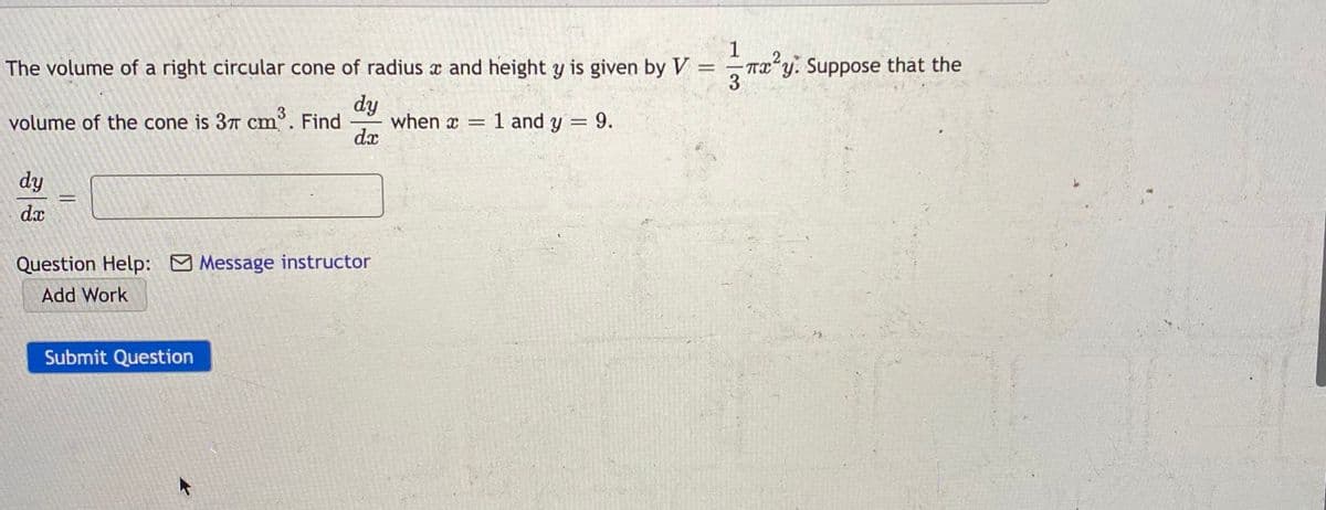 The volume of a right circular cone of radius x and height y is given by V = Tx y. Suppose
1
TX y.
3
dy
when x = 1 and y = 9.
dx
volume of the cone is 37 cm°. Find
dy
%3D
dx
Question Help: Message instructor
Add Work
Submit Question
