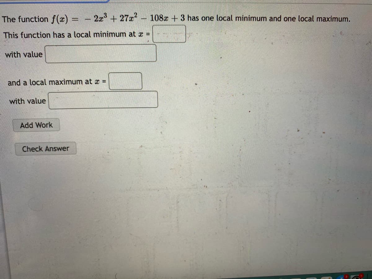 The function f(x) = - 2x+ 27x 108x + 3 has one local minimum and one local maximum.
|3D
This function has a local minimum at x =
with value
and a local maximum at x =
with value
Add Work
Check Answer
