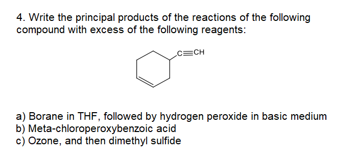 4. Write the principal products of the reactions of the following
compound with excess of the following reagents:
c=CH
a) Borane in THF, followed by hydrogen peroxide in basic medium
b) Meta-chloroperoxybenzoic acid
c) Ozone, and then dimethyl sulfide
