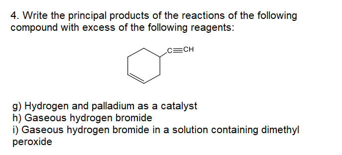 4. Write the principal products of the reactions of the following
compound with excess of the following reagents:
c=CH
g) Hydrogen and palladium as a catalyst
h) Gaseous hydrogen bromide
i) Gaseous hydrogen bromide in a solution containing dimethyl
peroxide
