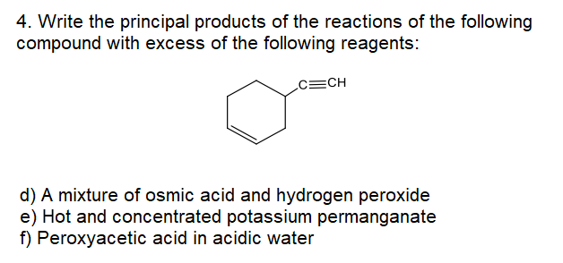 4. Write the principal products of the reactions of the following
compound with excess of the following reagents:
c=CH
d) A mixture of osmic acid and hydrogen peroxide
e) Hot and concentrated potassium permanganate
f) Peroxyacetic acid in acidic water
