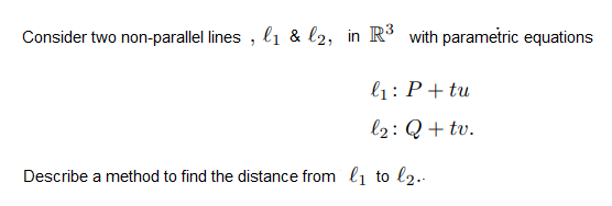 Consider two non-parallel lines , l1 & l2, in R³ with parametric equations
l1: P+ tu
l2: Q + tv.
Describe a method to find the distance from l1 to l2..
