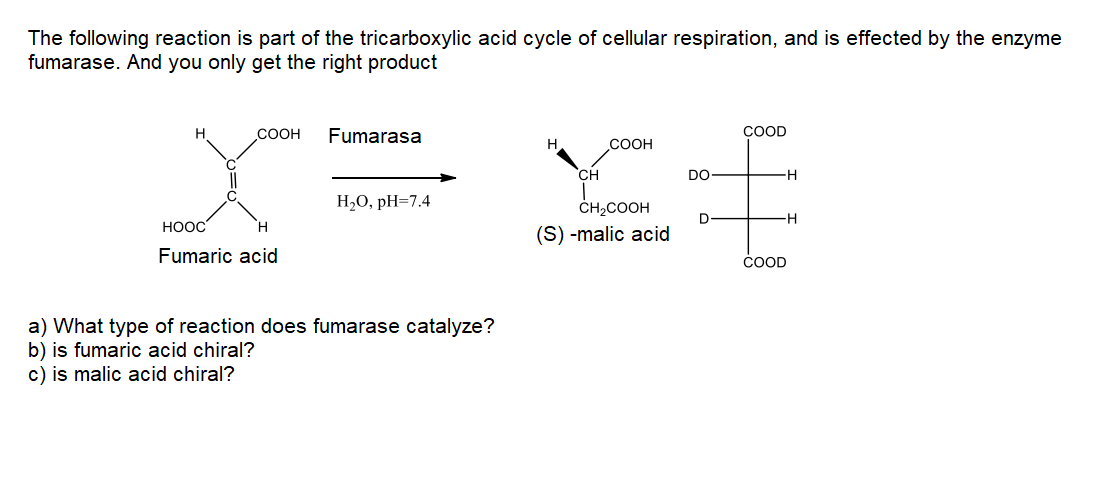 The following reaction is part of the tricarboxylic acid cycle of cellular respiration, and is effected by the enzyme
fumarase. And you only get the right product
COOH
Fumarasa
COOD
СООН
CH
DO
-H
Н,0, рH-7.4
ČH2COOH
-H
HOOC
H.
(S) -malic acid
Fumaric acid
COOD
a) What type of reaction does fumarase catalyze?
b) is fumaric acid chiral?
c) is malic acid chiral?
