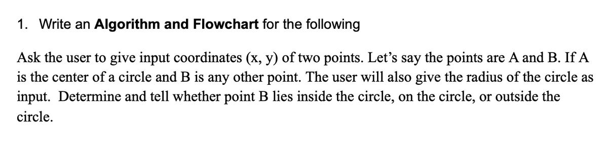 1. Write an Algorithm and Flowchart for the following
Ask the user to give input coordinates (x, y) of two points. Let's say the points are A and B. If A
is the center of a circle and B is any other point. The user will also give the radius of the circle as
input. Determine and tell whether point B lies inside the circle, on the circle, or outside the
circle.
