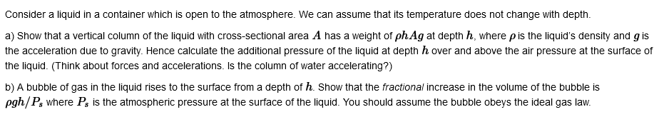 Consider a liquid in a container which is open to the atmosphere. We can assume that its temperature does not change with depth.
a) Show that a vertical column of the liquid with cross-sectional area A has a weight of ph.Ag at depth h, where p is the liquid's density and gis
the acceleration due to gravity. Hence calculate the additional pressure of the liquid at depth h over and above the air pressure at the surface of
the liquid. (Think about forces and accelerations. Is the column of water accelerating?)
b) A bubble of gas in the liquid rises to the surface from a depth of h. Show that the fractional increase in the volume of the bubble is
pgh/Ps where Ps is the atmospheric pressure at the surface of the liquid. You should assume the bubble obeys the ideal gas law.