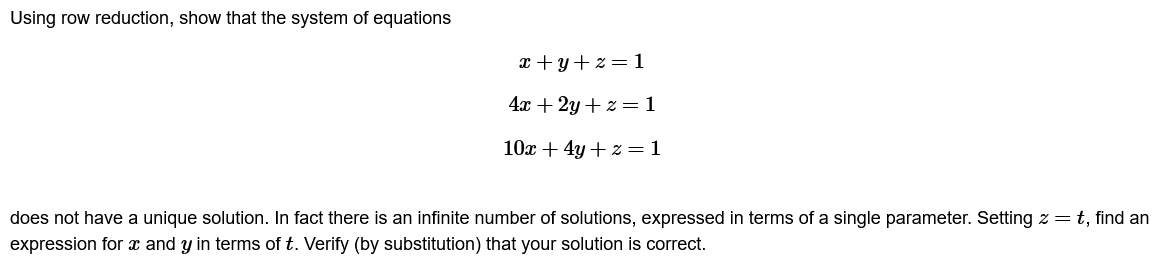 Using row reduction, show that the system of equations
x+y+z=1
4x + 2y + z = 1
10x + 4y + z = 1
does not have a unique solution. In fact there is an infinite number of solutions, expressed in terms of a single parameter. Setting z = t, find an
expression for x and y in terms of t. Verify (by substitution) that your solution is correct.