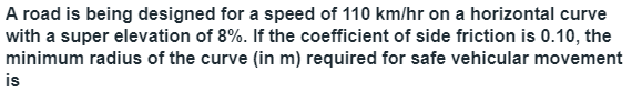 A road is being designed for a speed of 110 km/hr on a horizontal curve
with a super elevation of 8%. If the coefficient of side friction is 0.10, the
minimum radius of the curve (in m) required for safe vehicular movement
is
