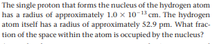 The single proton that forms the nucleus of the hydrogen atom
has a radius of approximately 1.0 x 10-13 cm. The hydrogen
atom itself has a radius of approximately 52.9 pm. What frac-
tion of the space within the atom is occupied by the nucleus?

