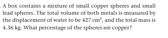 A box contains a mixture of small copper spheres and small
lead spheres. The total volume of both metals is measured by
the displacement of water to be 427 cm?, and the total mass is
4.36 kg. What percentage of the spheres are copper?
