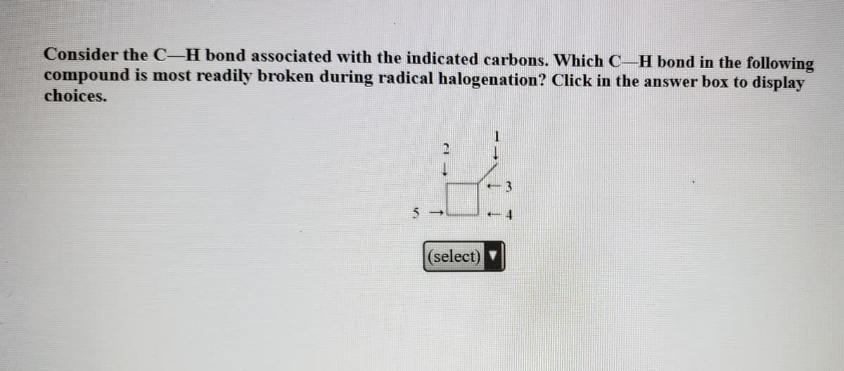 Consider the C-H bond associated with the indicated carbons. Which C–H bond in the following
compound is most readily broken during radical halogenation? Click in the answer box to display
choices.
(select)
