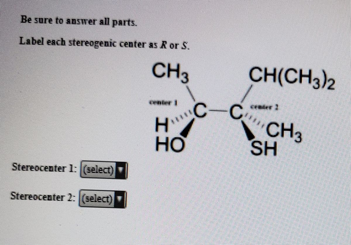 Be sure to answer all parts.
Label each stereogenic center as R or S.
CH3
CH(CH3)2
H
HO
C
CH3
SH
Stereocenter 1l:(select)
Stereocenter 2: (select)
