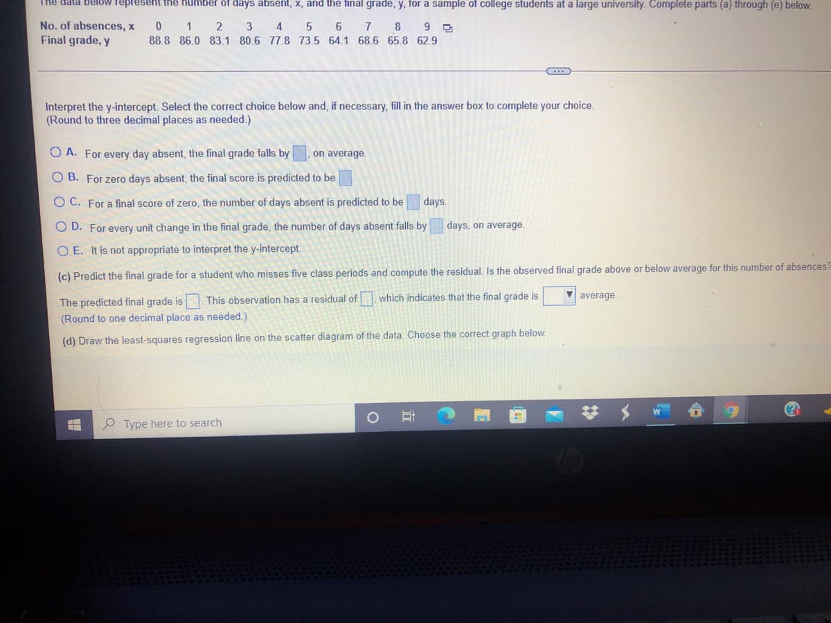 The data below represent the number of days absent, x, and the final grade, y, for a sample of college students at a large university. Complete parts (a) through (e) below.
* 1 2
No. of absences, x
Final grade, y
3 4
5
6.
7 8
6.
88.8 86.0 83.1 80.6 77.8 73.5 64.1 68.6 65.8 62.9
Interpret the y-intercept. Select the correct choice below and, if necessary, fill in the answer box to complete your choice.
(Round to three decimal places as needed.)
O A. For every day absent, the final grade falls by
on average.
O B. For zero days absent, the final score is predicted to be
O C. For a final score of zero, the number of days absent is predicted to be
days.
O D. For every unit change in the final grade, the number of days absent falls by
days, on average.
O E. It is not appropriate to interpret the y-intercept.
(c) Predict the final grade for a student who misses five class periods and compute the residual. Is the observed final grade above or below average for this number of absences?
The predicted final grade is. This observation has a residual of which indicates that the final grade is
(Round to one decimal place as needed.)
V average.
(d) Draw the least-squares regression line on the scatter diagram of the data. Choose the correct graph below.
Type here to search
