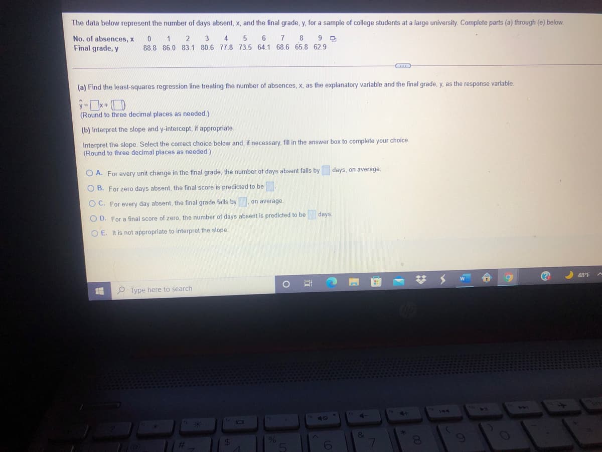 The data below represent the number of days absent, x, and the final grade, y, for a sample of college students at a large university. Complete parts (a) through (e) below.
17
8
No. of absences, x
Final grade, y
2
4
88.8 86.0 83.1 80.6 778 73.5 64.1 68.6 65.8 62.9
(a) Find the least-squares regression line treating the number of absences, x, as the explanatory variable and the final grade, y, as the response variable.
(Round to three decimal places as needed.)
(b) Interpret the slope and y-intercept, if appropriate.
Interpret the slope. Select the correct choice below and, if necessary, fill in the answer box to complete your choice.
(Round to three decimal places as needed.)
days, on average.
O A. For every unit change in the final grade, the number of days absent falls by
O B. For zero days absent, the final score is predicted to be
O C. For every day absent, the final grade falls by
on average.
days.
O D. For a final score of zero, the number of days absent is predicted to be
O E. It is not appropriate to interpret the slope.
48°F
P Type here to search
441
144
24
%
