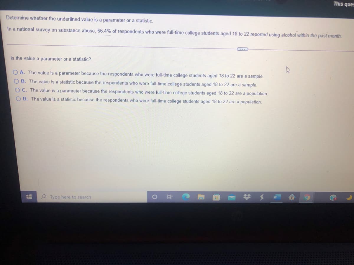 This ques
Determine whether the underlined value is a parameter or a statistic.
In a national survey on substance abuse, 66.4% of respondents who were full-time college students aged 18 to 22 reported using alcohol within the past month.
Is the value a parameter or a statistic?
O A. The value is a parameter because the respondents who were full-time college students aged 18 to 22 are a sample.
OB. The value is a statistic because the respondents who were full-time college students aged 18 to 22 are a sample.
O C. The value is a parameter because the respondents who were full-time college students aged 18 to 22 are a population.
O D. The value is a statistic because the respondents who were full-time college students aged 18 to 22 are a population.
Type here to search
