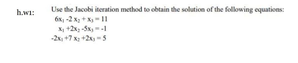 h.w1:
Use the Jacobi iteration method to obtain the solution of the following equations:
6x1-2 x₂ + x3 = 11
X₁ +2x₂ -5x3 = -1
-2x1 +7 x2 +2x3 = 5