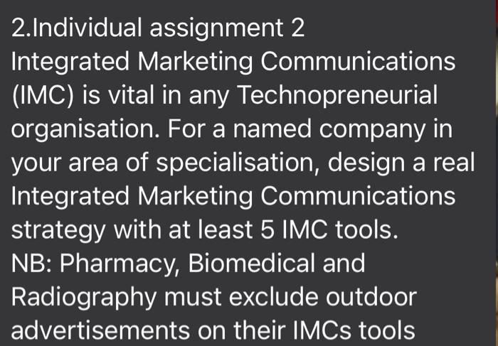 2.Individual assignment 2
Integrated Marketing Communications
(IMC) is vital in any Technopreneurial
organisation. For a named company in
your area of specialisation, design a real
Integrated Marketing Communications
strategy with at least 5 IMC tools.
NB: Pharmacy, Biomedical and
Radiography must exclude outdoor
advertisements on their IMCS tools
