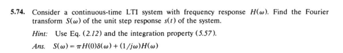 5.74. Consider a continuous-time LTI system with frequency response H(@). Find the Fourier
transform S(w) of the unit step response s(t) of the system.
Hint: Use Eq. (2.12) and the integration property (5.57).
Ans.
S(w) = TH(0)8(w) + (1/jw)H(w)
%3D

