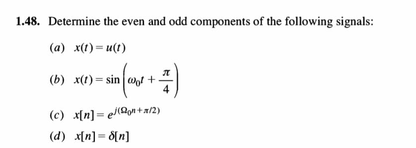 1.48. Determine the even and odd components of the following signals:
(a) x(t)=u(t)
(b) x(t)= sin wot +
4
(c) x[n]= el(2on+a/2)
%3D
(d) x[n]= d[n]
