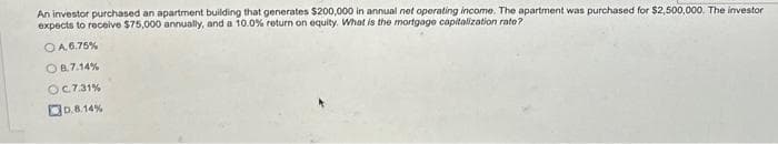 An investor purchased an apartment building that generates $200,000 in annual net operating income. The apartment was purchased for $2,500,000. The investor
expects to receive $75,000 annually, and a 10.0% return on equity. What is the mortgage capitalization rato?
OA.6.75%
OB.7.14%
OC.7.31%
D.8.14%
