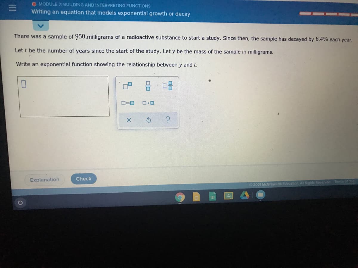O MODULE 7: BUILDING AND INTERPRETING FUNCTIONS
Writing an equation that models exponential growth or decay
There was a sample of 950 milligrams of a radioactive substance to start a study. Since then, the sample has decayed by 6.4% each year.
Let t be the number of years since the start of the study. Let y be the mass of the sample in milligrams.
Write an exponential function showing the relationship between y and t.
O=0
Explanation
Check
Tems of Use
2021 McGraw-HII Educotion. All Rights Reserved.
III
