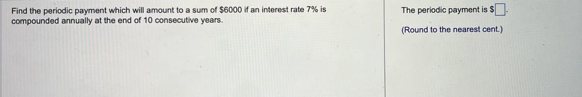 Find the periodic payment which will amount to a sum of $6000 if an interest rate 7% is
compounded annually at the end of 10 consecutive years.
The periodic payment is $
(Round to the nearest cent.)