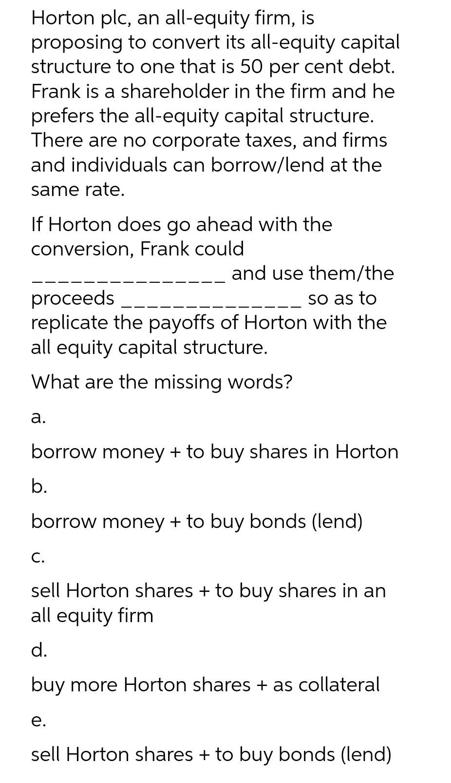 Horton plc, an all-equity firm, is
proposing to convert its all-equity capital
structure to one that is 50 per cent debt.
Frank is a shareholder in the firm and he
prefers the all-equity capital structure.
There are no corporate taxes, and firms
and individuals can borrow/lend at the
same rate.
If Horton does go ahead with the
conversion, Frank could
and use them/the
proceeds
replicate the payoffs of Horton with the
all equity capital structure.
so as to
What are the missing words?
а.
borrow money + to buy shares in Horton
b.
borrow money + to buy bonds (lend)
C.
sell Horton shares + to buy shares in an
all equity firm
d.
buy more Horton shares + as collateral
е.
sell Horton shares + to buy bonds (lend)
