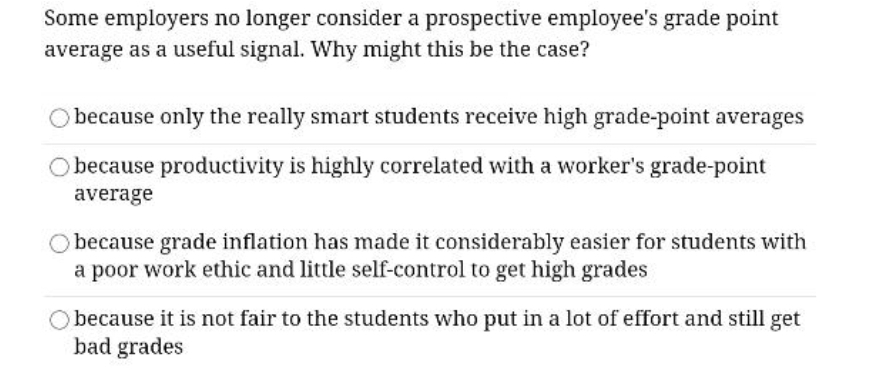 Some employers no longer consider a prospective employee's grade point
average as a useful signal. Why might this be the case?
O because only the really smart students receive high grade-point averages
O because productivity is highly correlated with a worker's grade-point
average
O because grade inflation has made it considerably easier for students with
a poor work ethic and little self-control to get high grades
because it is not fair to the students who put in a lot of effort and still get
bad grades
