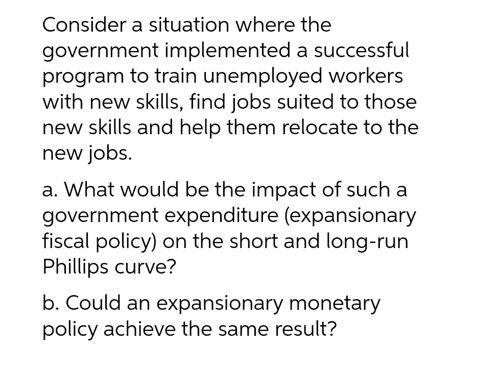 Consider a situation where the
government implemented a successful
program to train unemployed workers
with new skills, find jobs suited to those
new skills and help them relocate to the
new jobs.
a. What would be the impact of such a
government expenditure (expansionary
fiscal policy) on the short and long-run
Phillips curve?
b. Could an expansionary monetary
policy achieve the same result?

