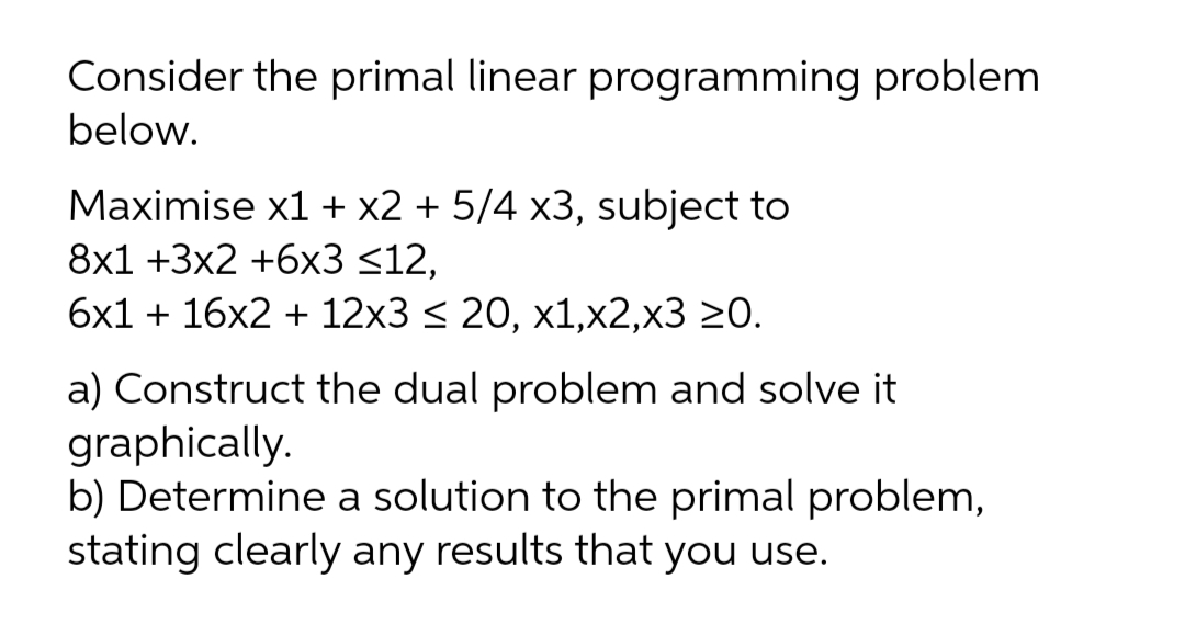 Consider the primal linear programming problem
below.
Maximise x1 + x2 + 5/4 x3, subject to
8x1 +3x2 +6x3 <12,
бх1 + 16х2 + 12х3 < 20, х1,x2,х3 20.
a) Construct the dual problem and solve it
graphically.
b) Determine a solution to the primal problem,
stating clearly any results that you use.
