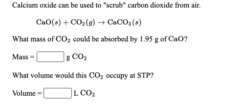 Calcium oxide can be used to "scrub" carbon dioxide from air.
CaO(s) + CO2 (g) → CaCO3 (s)
What mass of CO2 could be absorbed by 1.95 g of CaO?
Mass =
g CO2
What volume would this CO2 occupy at STP?
Volume =
L CO2
