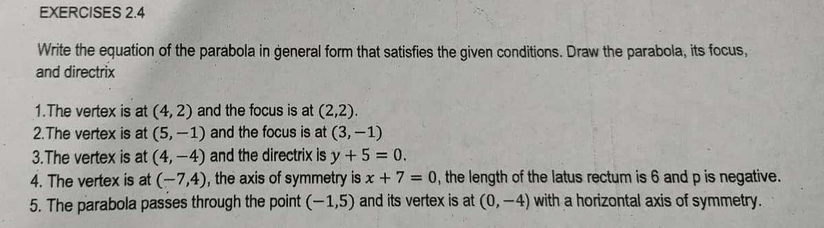 EXERCISES 2.4
Write the equation of the parabola in general form that satisfies the given conditions. Draw the parabola, its focus,
and directrix
1.The vertex is at (4, 2) and the focus is at (2,2).
2.The vertex is at (5,-1) and the focus is at (3,-1)
3.The vertex is at (4,-4) and the directrix is y + 5 = 0.
4. The vertex is at (-7,4), the axis of symmetry is x + 7 = 0, the length of the latus rectum is 6 and p is negative.
5. The parabola passes through the point (-1,5) and its vertex is at (0,-4) with a horizontal axis of symmetry.