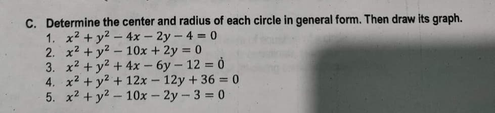 C. Determine the center and radius of each circle in general form. Then draw its graph.
1. x² + y² - 4x - 2y -4 = 0
2. x² + y² - 10x + 2y = 0
3. x² + y² +
4x - 6y - 12 = 0
4. x² + y² + 12x - 12y +36 = 0
5. x² + y² - 10x - 2y - 3 = 0
1